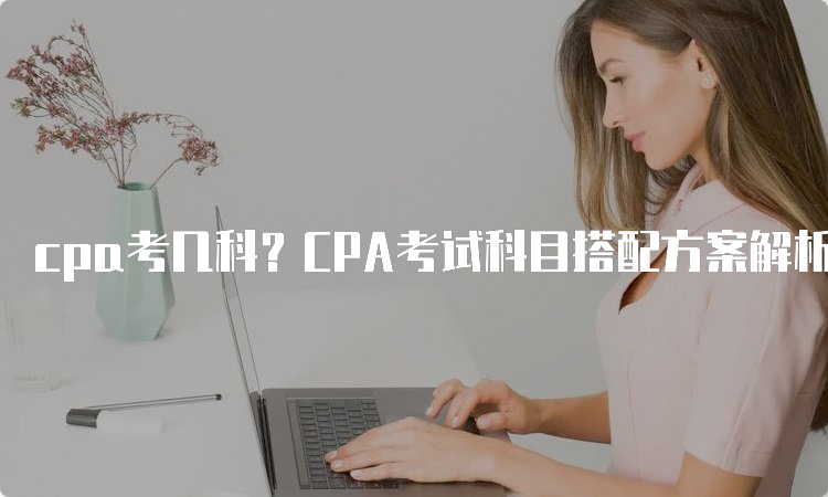 cpa考几科？CPA考试科目搭配方案解析