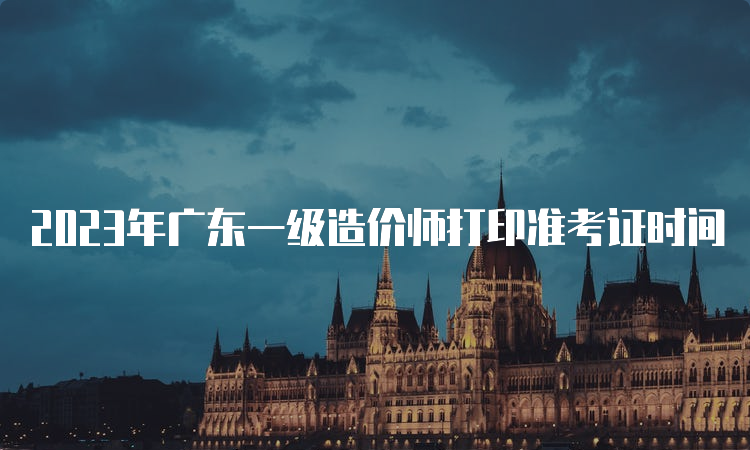 2023年广东一级造价师打印准考证时间