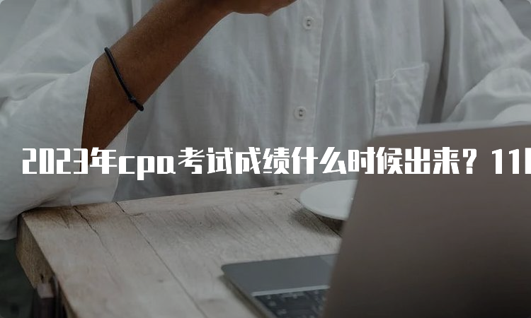 2023年cpa考试成绩什么时候出来？11月下旬