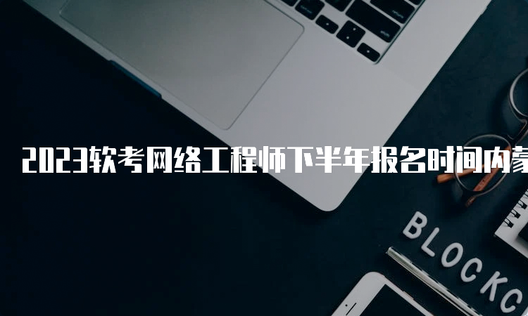 2023软考网络工程师下半年报名时间内蒙古