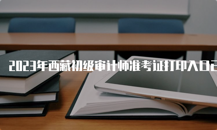 2023年西藏初级审计师准考证打印入口已开通