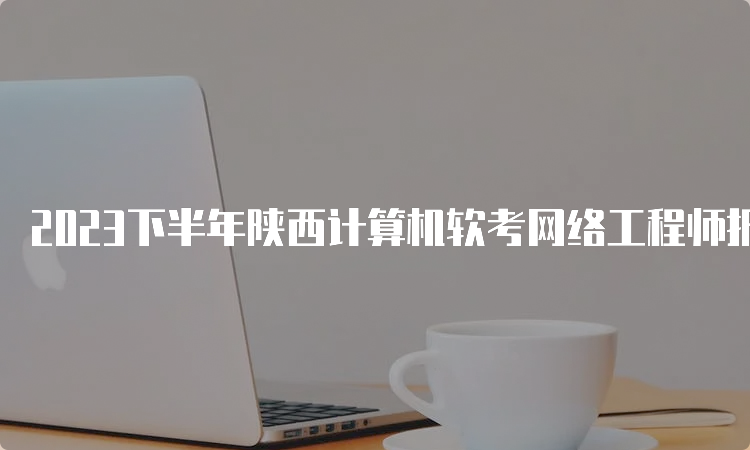 2023下半年陕西计算机软考网络工程师报名时间今日截止