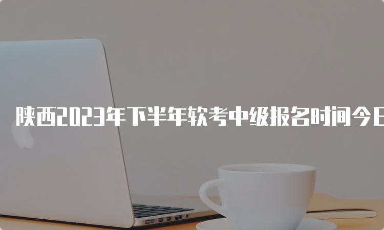 陕西2023年下半年软考中级报名时间今日结束