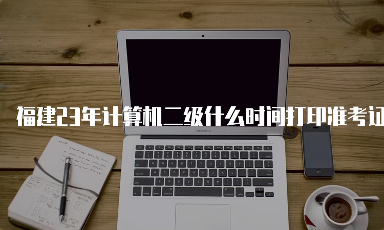 福建23年计算机二级什么时间打印准考证9月