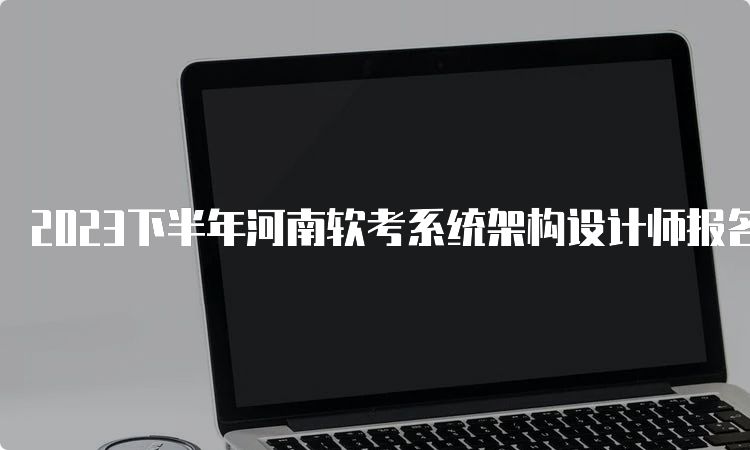 2023下半年河南软考系统架构设计师报名时间及入口官网