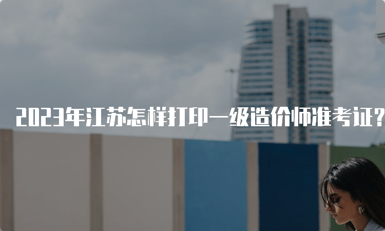 2023年江苏怎样打印一级造价师准考证？什么时候打印准考证？