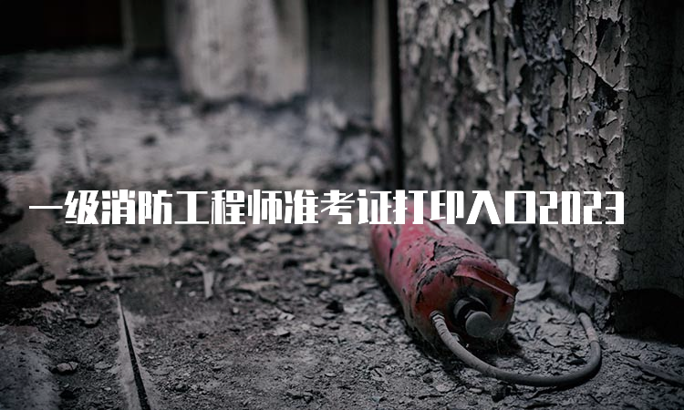 一级消防工程师准考证打印入口2023