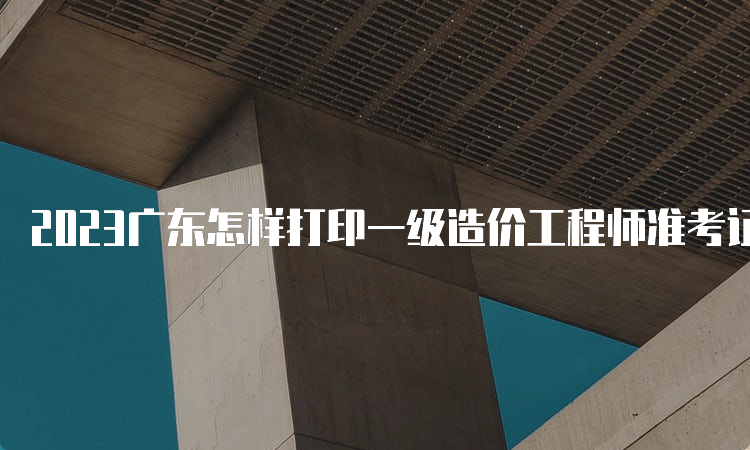 2023广东怎样打印一级造价工程师准考证