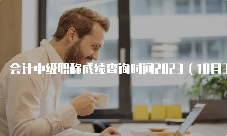 会计中级职称成绩查询时间2023（10月31日前公布）