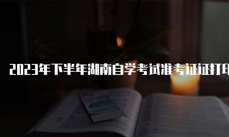 2023年下半年湖南自学考试准考证证打印注意事项大揭秘