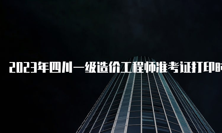 2023年四川一级造价工程师准考证打印时间