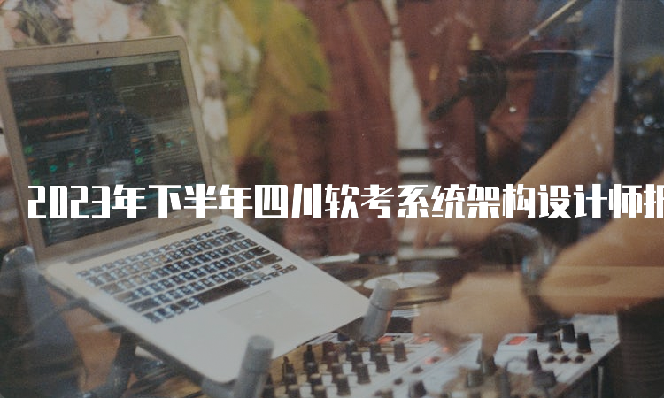 2023年下半年四川软考系统架构设计师报名时间：9月6日到9月25日