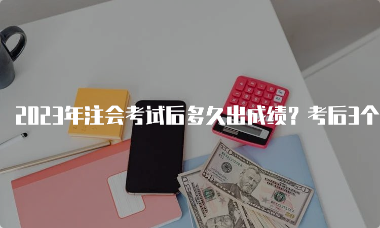 2023年注会考试后多久出成绩？考后3个月左右