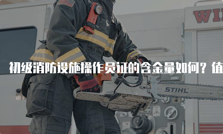 初级消防设施操作员证的含金量如何？值得考吗