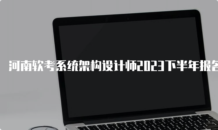 河南软考系统架构设计师2023下半年报名时间