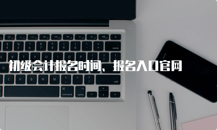 初级会计报名时间、报名入口官网