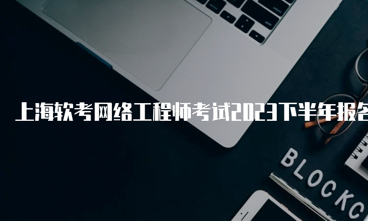 上海软考网络工程师考试2023下半年报名时间