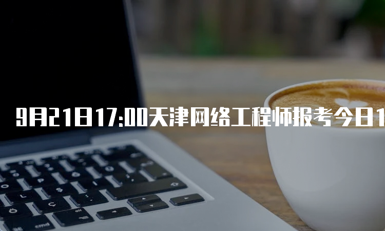 9月21日17:00天津网络工程师报考今日17:00结束