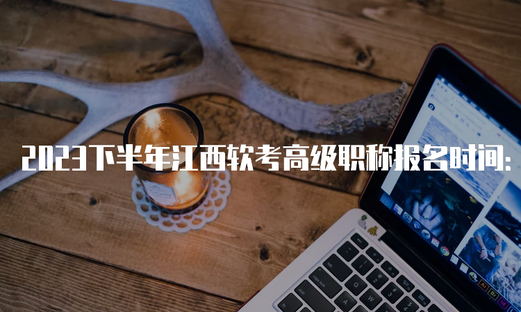 2023下半年江西软考高级职称报名时间：9月4日9：00至28日17：00