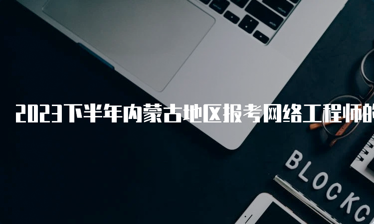 2023下半年内蒙古地区报考网络工程师的时间在哪天