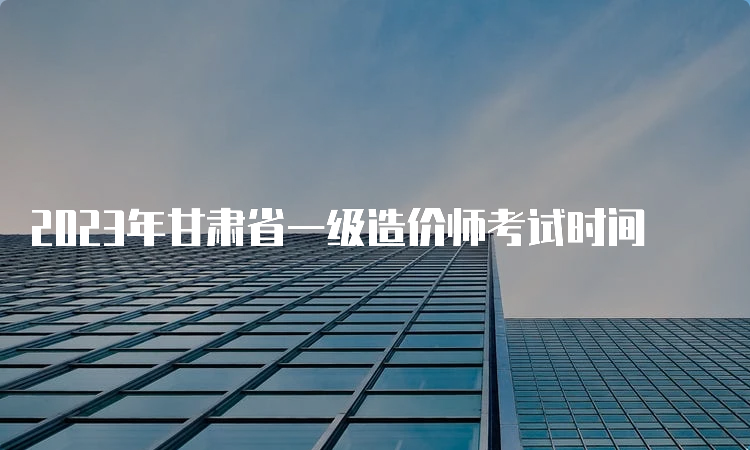 2023年甘肃省一级造价师考试时间