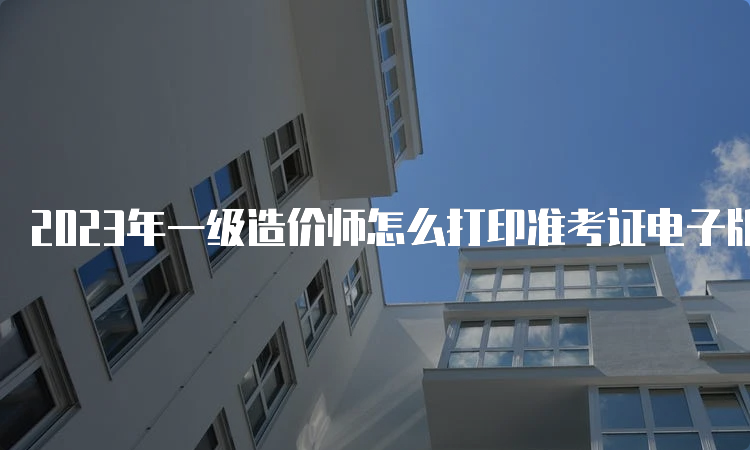 2023年一级造价师怎么打印准考证电子版？什么时间打印？