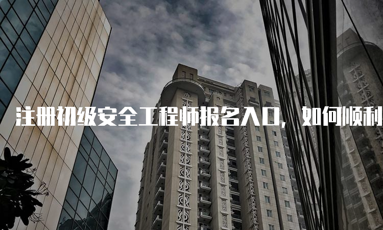 注册初级安全工程师报名入口，如何顺利通过审核？