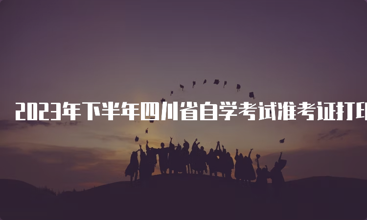 2023年下半年四川省自学考试准考证打印时间：10月20日9时至29日14:45时