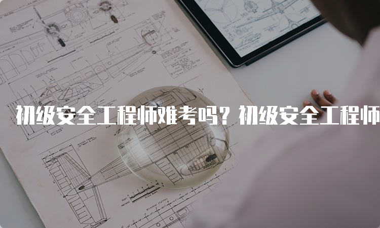 初级安全工程师难考吗？初级安全工程师考试难度分析