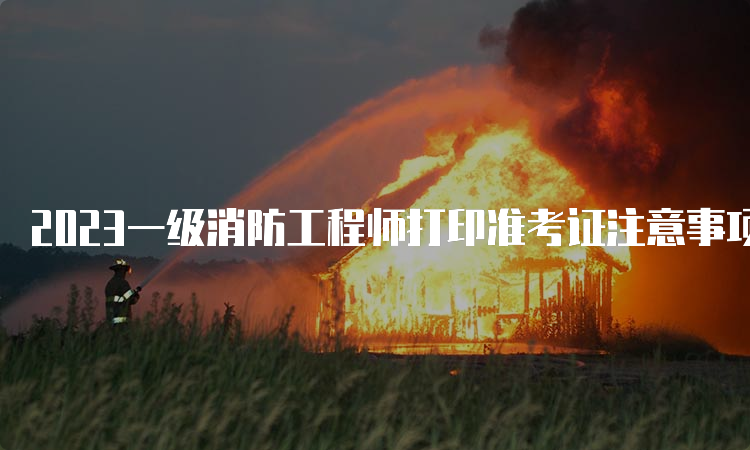 2023一级消防工程师打印准考证注意事项