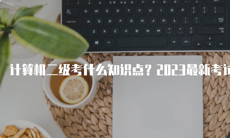 计算机二级考什么知识点？2023最新考试要点一览