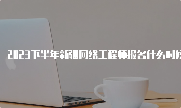 2023下半年新疆网络工程师报名什么时候结束