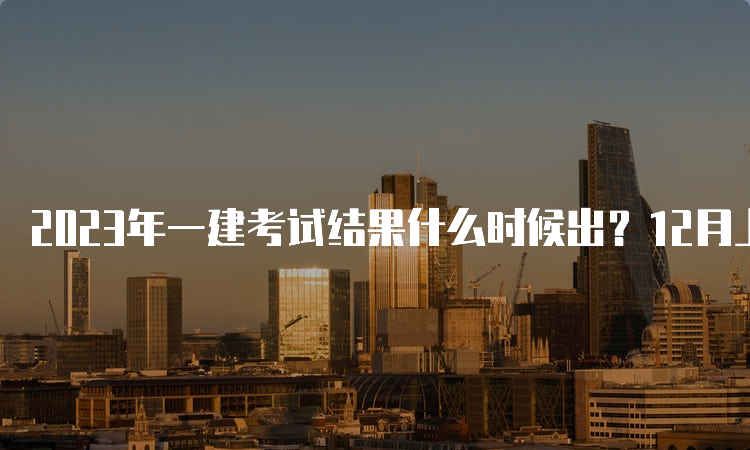 2023年一建考试结果什么时候出？12月上旬