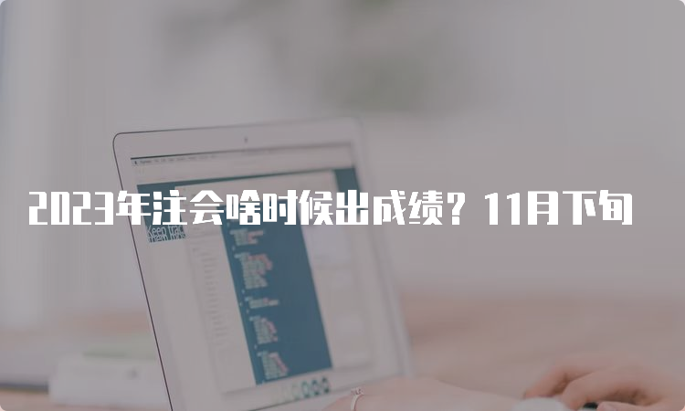 2023年注会啥时候出成绩？11月下旬