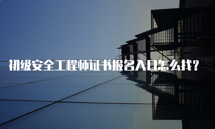 初级安全工程师证书报名入口怎么找？