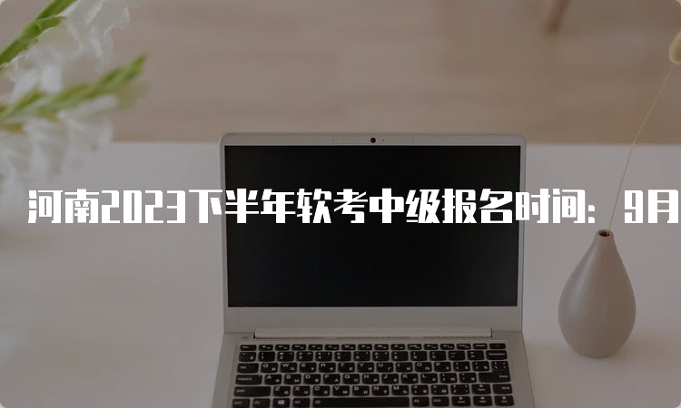 河南2023下半年软考中级报名时间：9月26日17：30截止