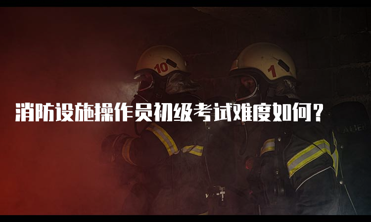 消防设施操作员初级考试难度如何？