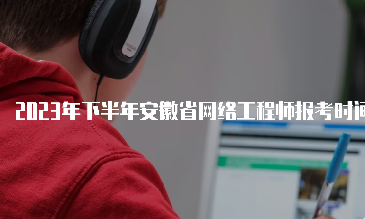 2023年下半年安徽省网络工程师报考时间：9月25日16：00截止