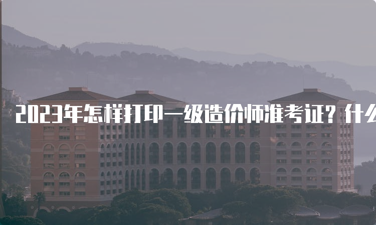 2023年怎样打印一级造价师准考证？什么时间打印？