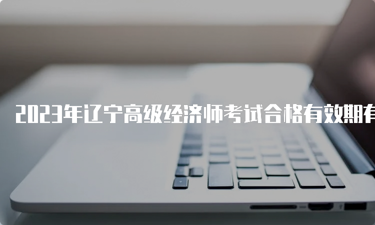 2023年辽宁高级经济师考试合格有效期有五年