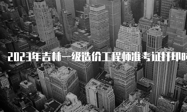 2023年吉林一级造价工程师准考证打印时间：考前一周