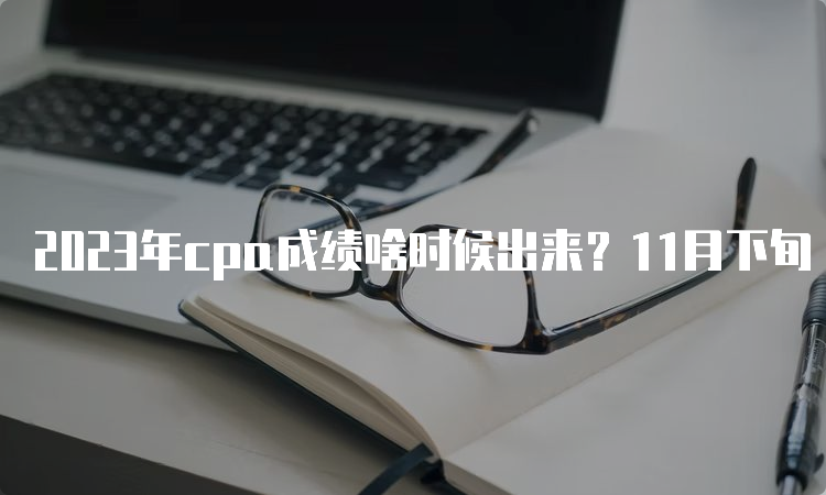 2023年cpa成绩啥时候出来？11月下旬