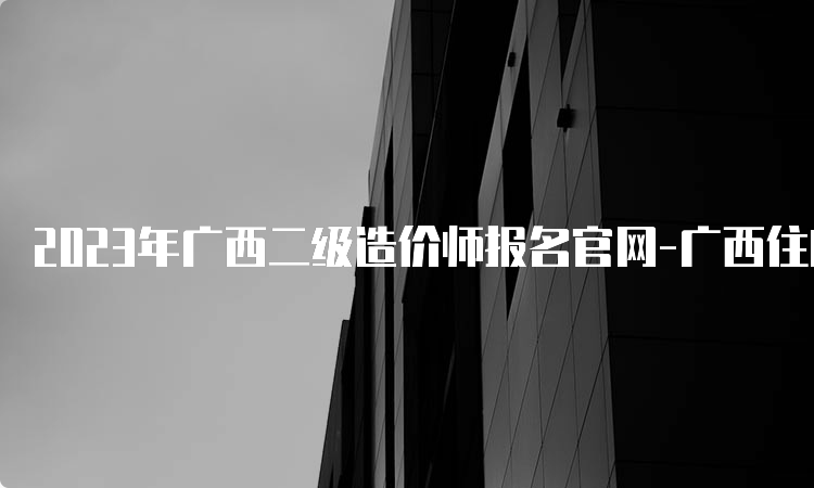 2023年广西二级造价师报名官网-广西住房和城乡建设厅培训中心