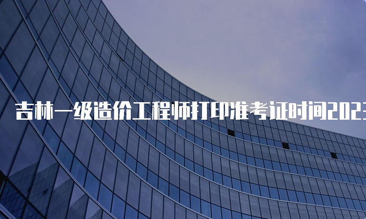 吉林一级造价工程师打印准考证时间2023年