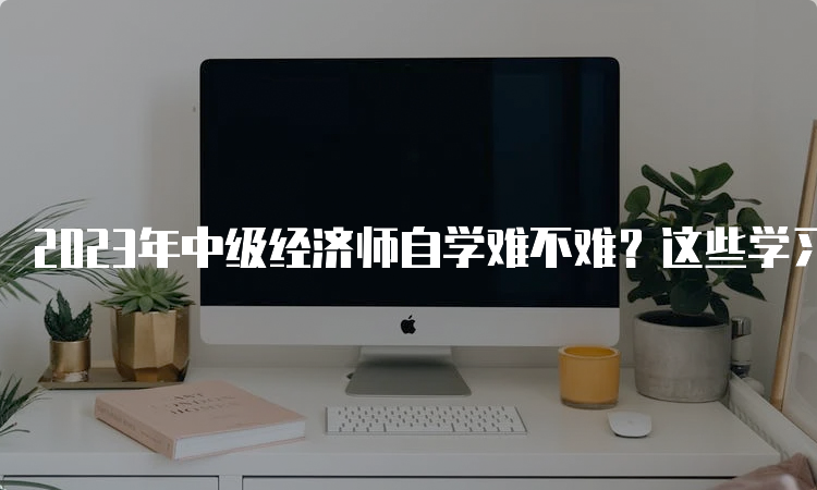 2023年中级经济师自学难不难？这些学习技巧可以帮你提高效率！