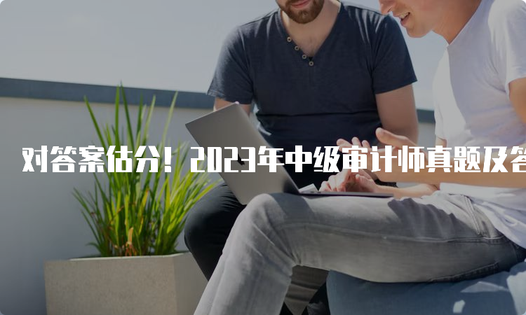 对答案估分！2023年中级审计师真题及答案解析汇总（9月24日）