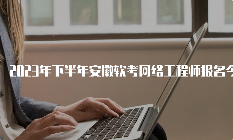 2023年下半年安徽软考网络工程师报名今日16:00结束