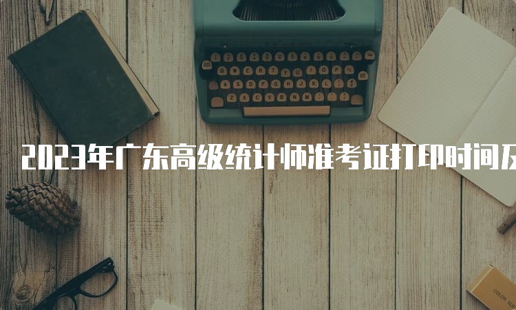 2023年广东高级统计师准考证打印时间及流程：10月24日9:00-10月27日17:00