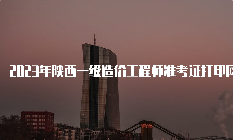 2023年陕西一级造价工程师准考证打印网址