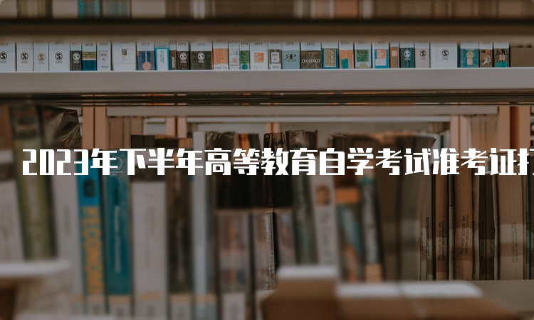 2023年下半年高等教育自学考试准考证打印时间：考前7-10天